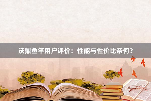 沃鼎鱼竿用户评价：性能与性价比奈何？